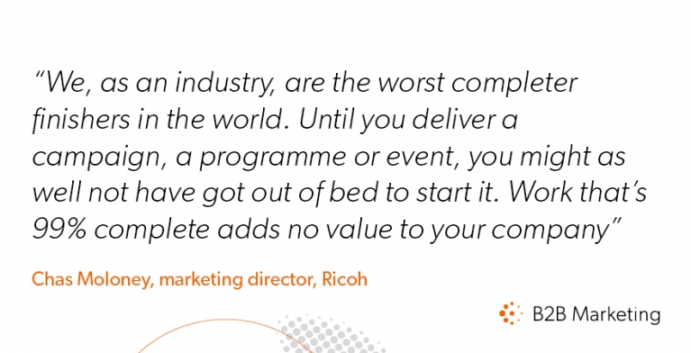 We, as an industry, are the worst completer finishers in the world. Until you deliver a campaign, a programme or event, you might as well not have got out of bed to start it. Work that’s 99% complete adds no value to your company We, as an industry, are the worst completer finishers in the world. Until you deliver a campaign, a programme or event, you might as well not have got out of bed to start it. Work that’s 99% complete adds no value to your company
