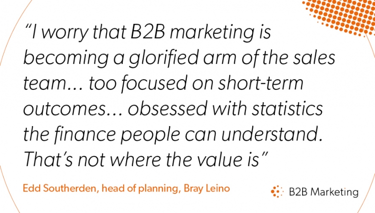 "I worry that B2B marketing is becoming a glorified arm of the sales team... too focused on short-term outcomes... obsessed with statistics the finance people can understand. That's not where the value is" "I worry that B2B marketing is becoming a glorified arm of the sales team... too focused on short-term outcomes... obsessed with statistics the finance people can understand. That's not where the value is"